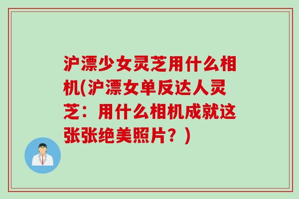 沪漂少女灵芝用什么相机(沪漂女单反达人灵芝：用什么相机成就这张张绝美照片？)