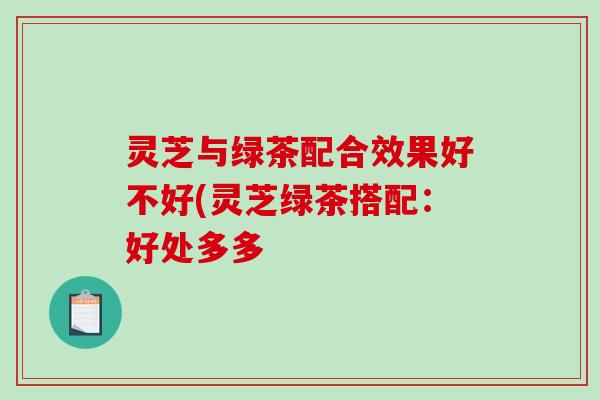 灵芝与绿茶配合效果好不好(灵芝绿茶搭配：好处多多
