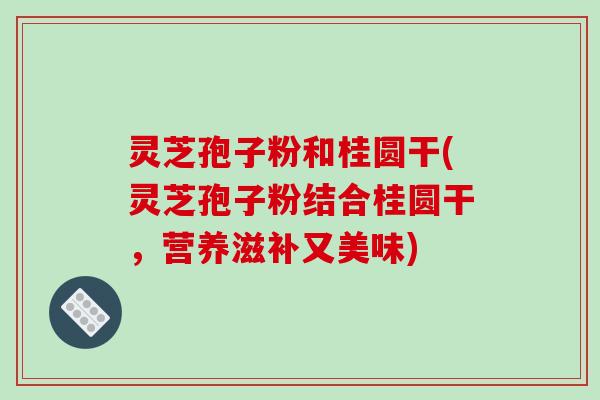 灵芝孢子粉和桂圆干(灵芝孢子粉结合桂圆干，营养滋补又美味)
