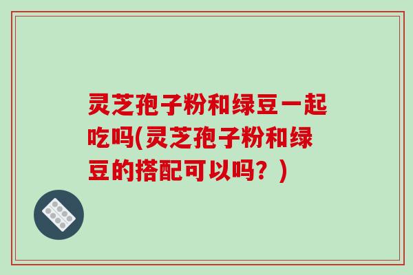 灵芝孢子粉和绿豆一起吃吗(灵芝孢子粉和绿豆的搭配可以吗？)