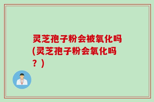 灵芝孢子粉会被氧化吗(灵芝孢子粉会氧化吗？)