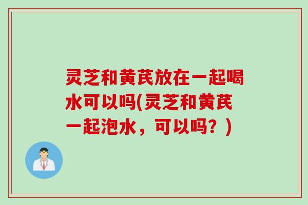 灵芝和黄芪放在一起喝水可以吗(灵芝和黄芪一起泡水，可以吗？)
