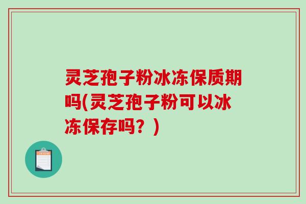 灵芝孢子粉冰冻保质期吗(灵芝孢子粉可以冰冻保存吗？)