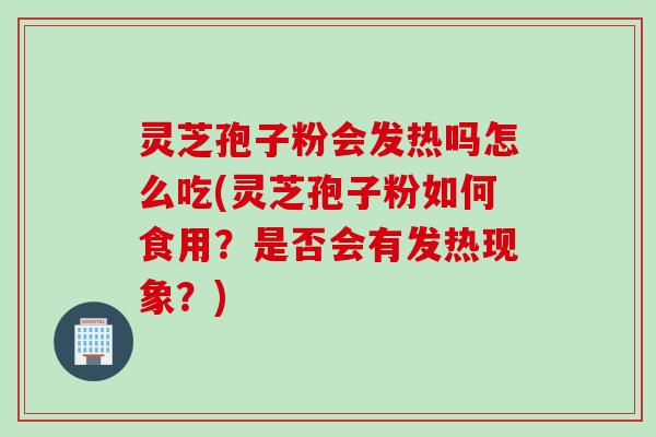 灵芝孢子粉会发热吗怎么吃(灵芝孢子粉如何食用？是否会有发热现象？)