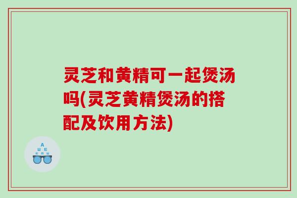 灵芝和黄精可一起煲汤吗(灵芝黄精煲汤的搭配及饮用方法)