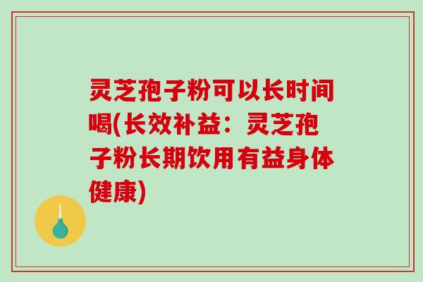 灵芝孢子粉可以长时间喝(长效补益：灵芝孢子粉长期饮用有益身体健康)