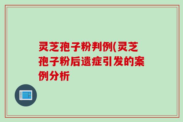 灵芝孢子粉判例(灵芝孢子粉后遗症引发的案例分析