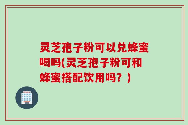 灵芝孢子粉可以兑蜂蜜喝吗(灵芝孢子粉可和蜂蜜搭配饮用吗？)