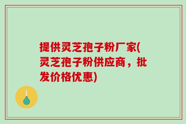 提供灵芝孢子粉厂家(灵芝孢子粉供应商，批发价格优惠)