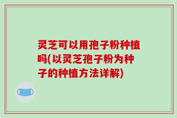 灵芝可以用孢子粉种植吗(以灵芝孢子粉为种子的种植方法详解)