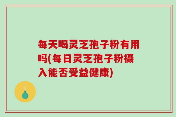 每天喝灵芝孢子粉有用吗(每日灵芝孢子粉摄入能否受益健康)