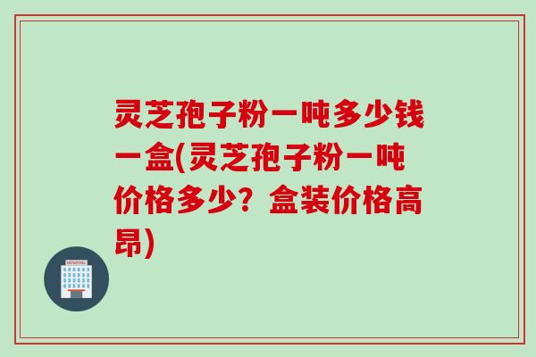 灵芝孢子粉一吨多少钱一盒(灵芝孢子粉一吨价格多少？盒装价格高昂)