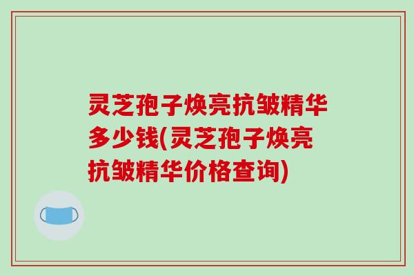 灵芝孢子焕亮抗皱精华多少钱(灵芝孢子焕亮抗皱精华价格查询)