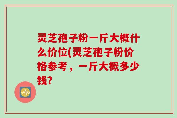 灵芝孢子粉一斤大概什么价位(灵芝孢子粉价格参考，一斤大概多少钱？