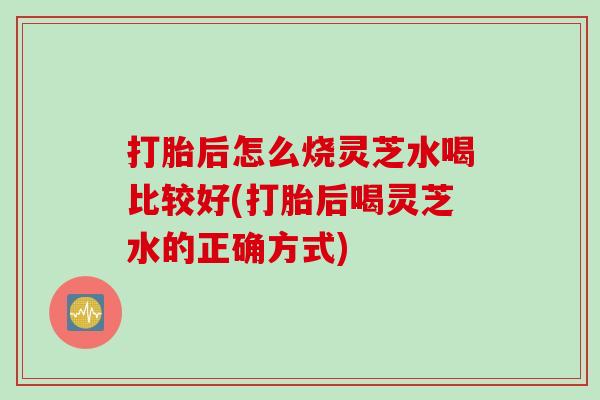 打胎后怎么烧灵芝水喝比较好(打胎后喝灵芝水的正确方式)