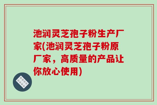 池润灵芝孢子粉生产厂家(池润灵芝孢子粉原厂家，高质量的产品让你放心使用)