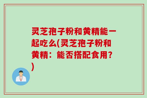 灵芝孢子粉和黄精能一起吃么(灵芝孢子粉和黄精：能否搭配食用？)