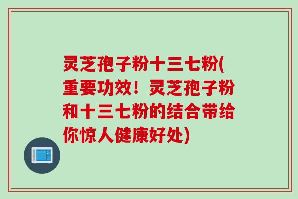灵芝孢子粉十三七粉(重要功效！灵芝孢子粉和十三七粉的结合带给你惊人健康好处)
