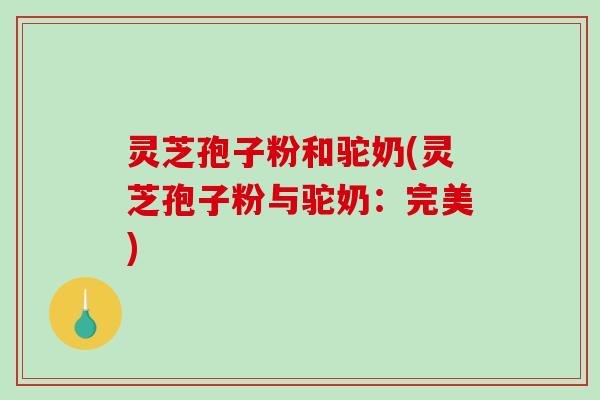 灵芝孢子粉和驼奶(灵芝孢子粉与驼奶：完美)