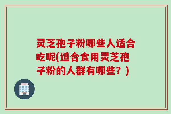 灵芝孢子粉哪些人适合吃呢(适合食用灵芝孢子粉的人群有哪些？)