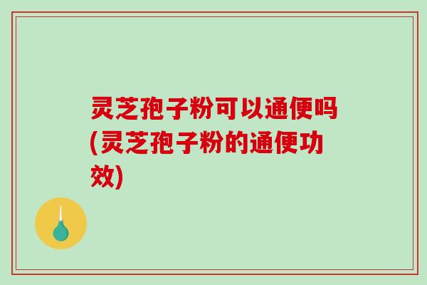 灵芝孢子粉可以通便吗(灵芝孢子粉的通便功效)