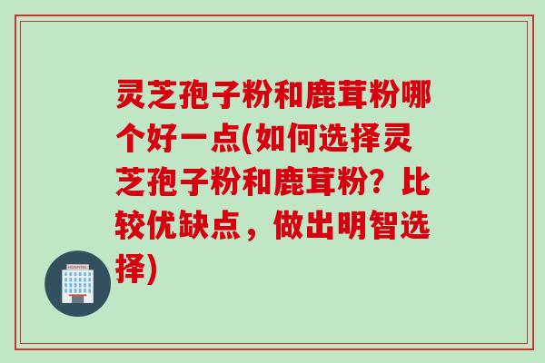 灵芝孢子粉和鹿茸粉哪个好一点(如何选择灵芝孢子粉和鹿茸粉？比较优缺点，做出明智选择)