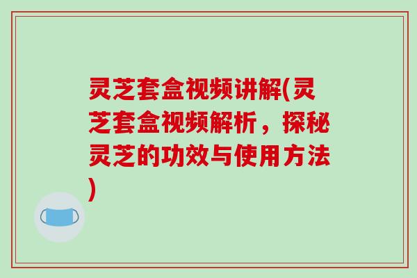 灵芝套盒视频讲解(灵芝套盒视频解析,探秘灵芝的功效与使用方法) 灵芝套盒视频讲解(灵芝套盒视频解析,探秘灵芝的功效与使用方法)