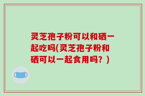 灵芝孢子粉可以和硒一起吃吗(灵芝孢子粉和硒可以一起食用吗？)
