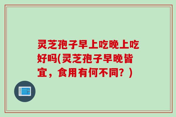 灵芝孢子早上吃晚上吃好吗(灵芝孢子早晚皆宜，食用有何不同？)