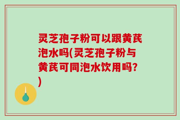 灵芝孢子粉可以跟黄芪泡水吗(灵芝孢子粉与黄芪可同泡水饮用吗？)