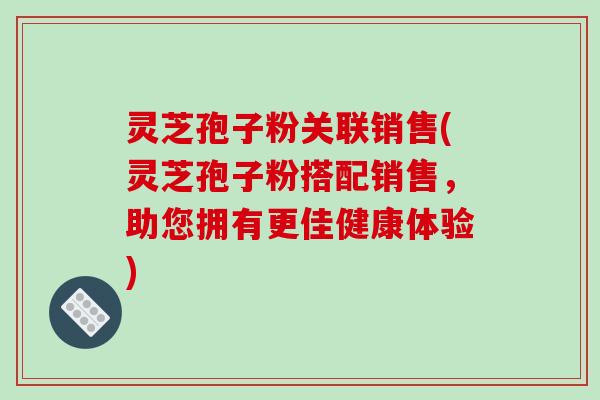 灵芝孢子粉关联销售(灵芝孢子粉搭配销售，助您拥有更佳健康体验)