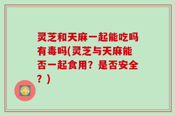 灵芝和天麻一起能吃吗有毒吗(灵芝与天麻能否一起食用？是否安全？)