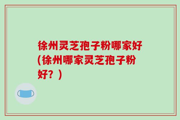 徐州灵芝孢子粉哪家好(徐州哪家灵芝孢子粉好？)