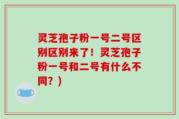 灵芝孢子粉一号二号区别区别来了！灵芝孢子粉一号和二号有什么不同？)