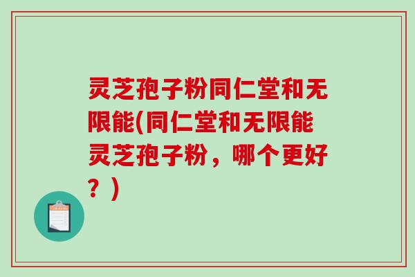 灵芝孢子粉同仁堂和无限能(同仁堂和无限能灵芝孢子粉，哪个更好？)
