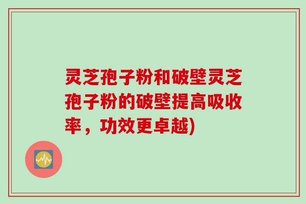 灵芝孢子粉和破壁灵芝孢子粉的破壁提高吸收率，功效更卓越)