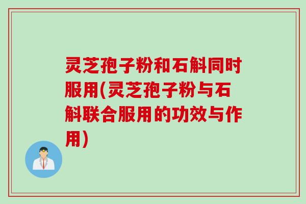 灵芝孢子粉和石斛同时服用(灵芝孢子粉与石斛联合服用的功效与作用)