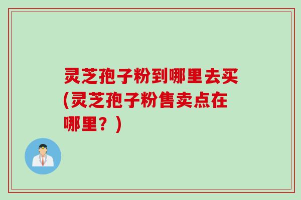 灵芝孢子粉到哪里去买(灵芝孢子粉售卖点在哪里？)