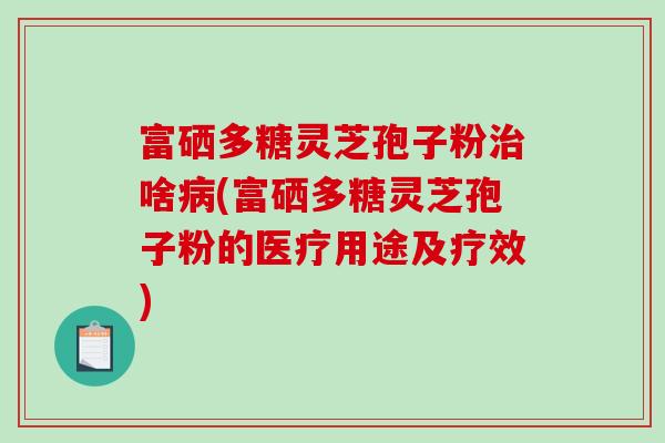 富硒多糖灵芝孢子粉治啥病(富硒多糖灵芝孢子粉的医疗用途及疗效)