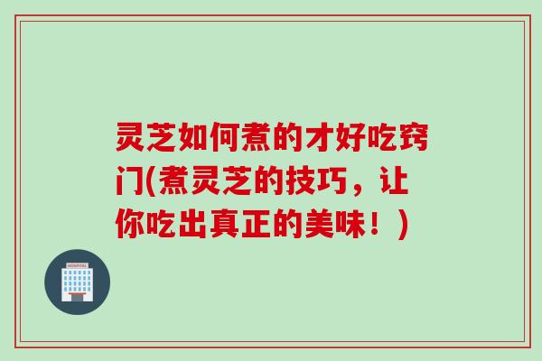 灵芝如何煮的才好吃窍门(煮灵芝的技巧，让你吃出真正的美味！)