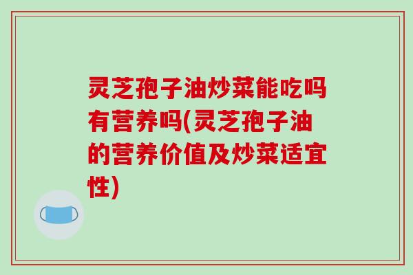 灵芝孢子油炒菜能吃吗有营养吗(灵芝孢子油的营养价值及炒菜适宜性)