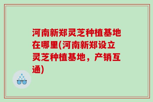 河南新郑灵芝种植基地在哪里(河南新郑设立灵芝种植基地，产销互通)