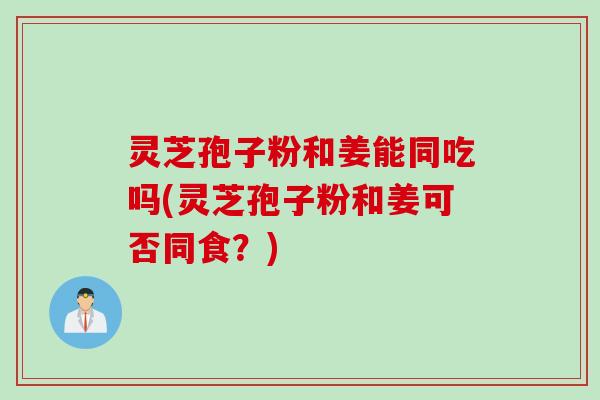 灵芝孢子粉和姜能同吃吗(灵芝孢子粉和姜可否同食？)