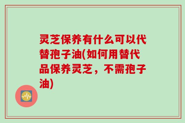 灵芝保养有什么可以代替孢子油(如何用替代品保养灵芝，不需孢子油)