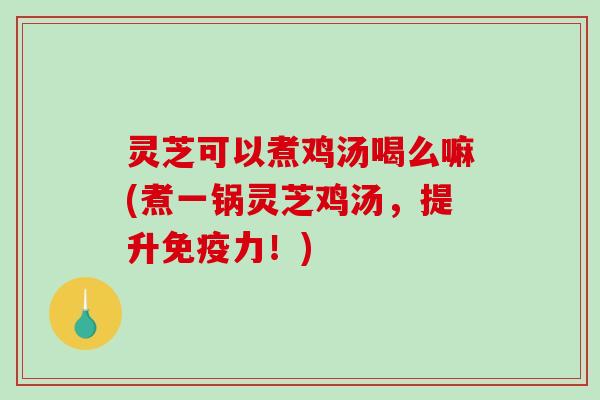 灵芝可以煮鸡汤喝么嘛(煮一锅灵芝鸡汤，提升免疫力！)