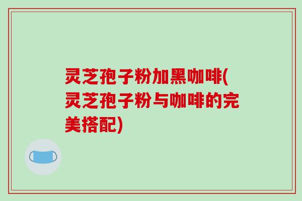 灵芝孢子粉加黑咖啡(灵芝孢子粉与咖啡的完美搭配)