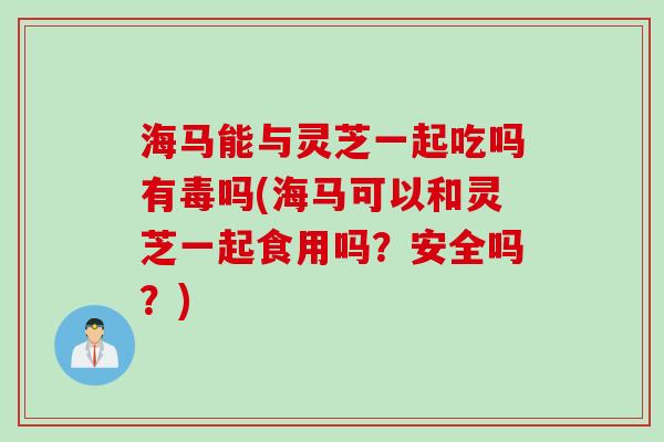 海马能与灵芝一起吃吗有毒吗(海马可以和灵芝一起食用吗？安全吗？)