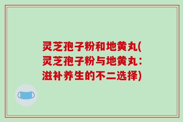 灵芝孢子粉和地黄丸(灵芝孢子粉与地黄丸：滋补养生的不二选择)