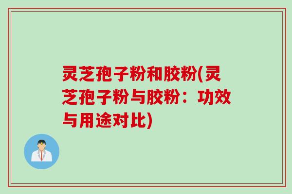 灵芝孢子粉和胶粉(灵芝孢子粉与胶粉：功效与用途对比)