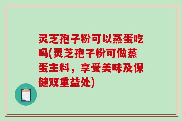 灵芝孢子粉可以蒸蛋吃吗(灵芝孢子粉可做蒸蛋主料，享受美味及保健双重益处)